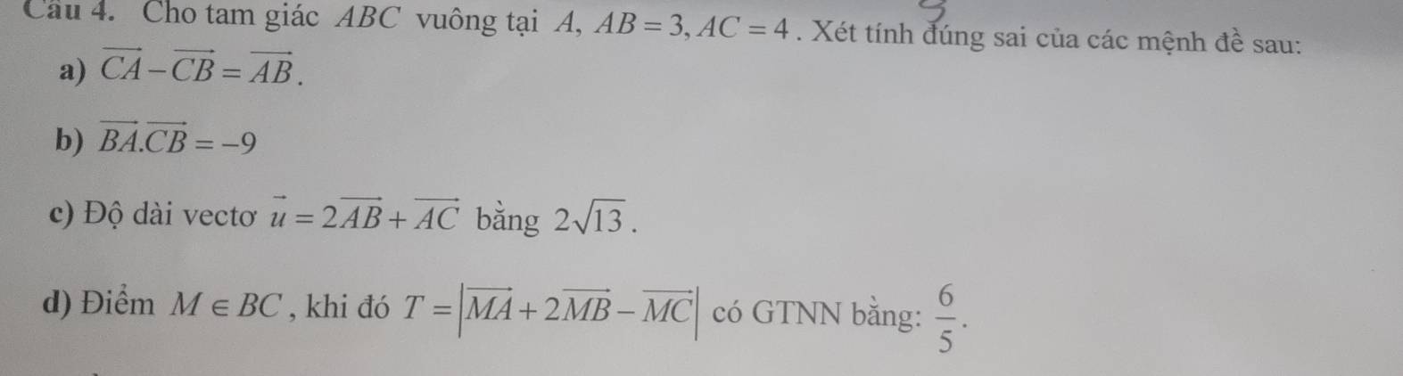 Cho tam giác ABC vuông tại A, AB=3, AC=4. Xét tính đúng sai của các mệnh A è sau: 
a) vector CA-vector CB=vector AB. 
b) vector BA.vector CB=-9
c) Độ dài vectơ vector u=2vector AB+vector AC bằng 2sqrt(13). 
d) Điểm M∈ BC , khi đó T=|vector MA+2vector MB-vector MC| có GTNN bằng:  6/5 .