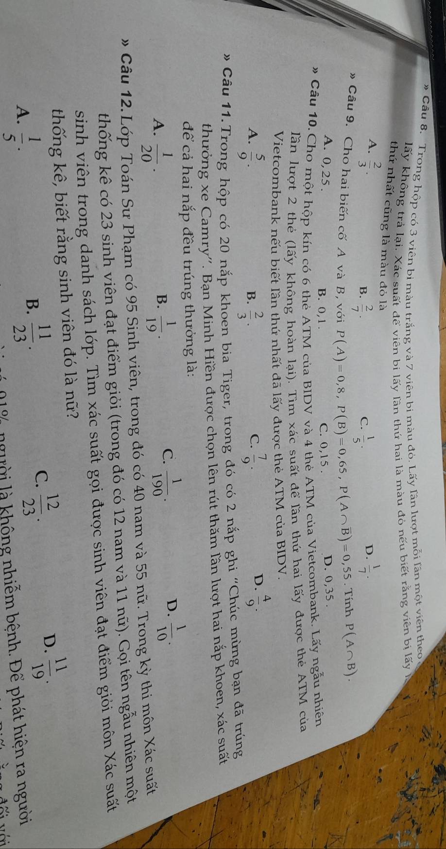 # Cầu 8. Trong hộp có 3 viên bi màu trắng và 7 viên bi màu đỏ. Lấy lần lượt mỗi lần một viên theo
lấy không trả lại. Xác suất để viên bi lấy lần thứ hai là màu đỏ nếu biết rằng viên bị lấy
thứ nhất cũng là màu đỏ là
A.  2/3 .  1/7 .
B.  2/7 .  1/5 .
C.
D.
》 Câu 9. Cho hai biến cố A và B, với P(A)=0,8,P(B)=0,65,P(A∩ overline B)=0,55 5. Tính P(A∩ B).
A. 0,25. B. 0,1 . C. 0,15 .
D. 0,35 .
# Cầu 10.Cho một hộp kín có 6 thẻ ATM của BIDV và 4 thẻ ATM của Vietcombank. Lấy ngẫu nhiên
lần lượt 2 thẻ (lấy không hoàn lại). Tìm xác suất để lần thứ hai lấy được thẻ ATM của
Vietcombank nếu biết lần thứ nhất đã lấy được thẻ ATM của BIDV.
A.  5/9 .  2/3 .  7/9 .
B.
C.
D.  4/9 .
* Câu 11.Trong hộp có 20 nắp khoen bia Tiger, trong đó có 2 nắp ghi ''Chúc mừng bạn đã trúng
thưởng xe Camry''. Bạn Minh Hiền được chọn lên rút thăm lần lượt hai nắp khoen, xác suất
để cả hai nắp đều trúng thưởng là:
A.  1/20 .  1/19 .
D.
B.
C.  1/190 .  1/10 .
# Câu 12. Lớp Toán Sư Phạm có 95 Sinh viên, trong đó có 40 nam và 55 nữ. Trong kỳ thi môn Xác suất
thống kê có 23 sinh viên đạt điểm giỏi (trong đó có 12 nam và 11 nữ). Gọi tên ngẫu nhiên một
sinh viên trong danh sách lớp. Tìm xác suất gọi được sinh viên đạt điểm giỏi môn Xác suất
thống kê, biết rằng sinh viên đó là nữ?
D.  11/19 .
A.  1/5 .
B.  11/23 .
C.  12/23 .
l% người là không nhiễm bệnh. Để phát hiện ra người