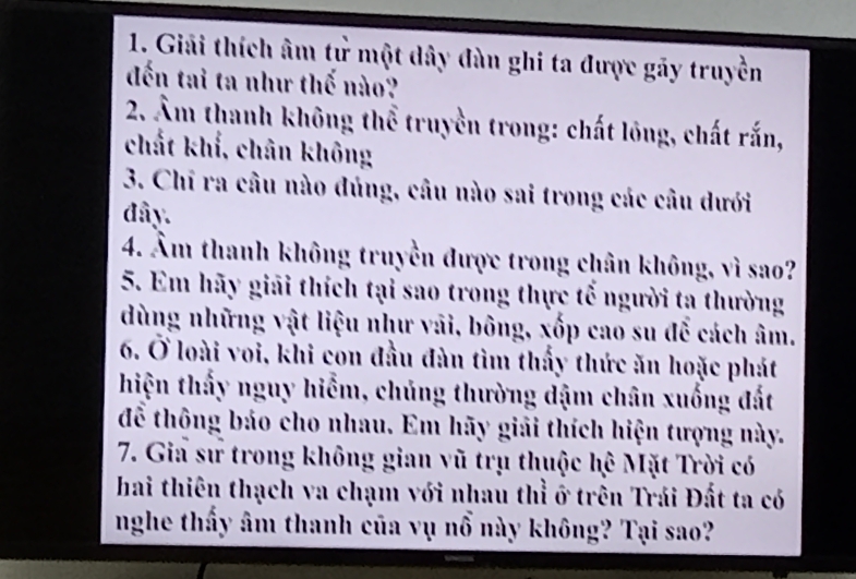 Giải thích âm tử một dây đàn ghi ta được gãy truyền 
đến tai ta như thế nào? 
2. Âm thanh không thể truyền trong: chất lông, chất rắn, 
chất khí, chân không 
3. Chi ra câu nào đúng, câu nào sai trong các câu dưới 
đây. 
4. Âm thanh không truyền được trong chân không, vì sao? 
5. Em hãy giải thích tại sao trong thực tổ người ta thường 
dùng những vật liệu như vãi, bông, xốp cao su để cách âm. 
6. Ở loài voi, khi con đầu đàn tìm thấy thức ăn hoặc phát 
hiện thấy nguy hiểm, chủng thường dậm chân xuống đất 
để thông báo cho nhau. Em hãy giải thích hiện tượng này. 
7. Gia sư trong không gian vũ trụ thuộc hệ Mặt Trời có 
hai thiên thạch va chạm với nhau thỉ ở trên Trái Đất ta có 
nghe thấy âm thanh của vụ nổ này không? Tại sao?