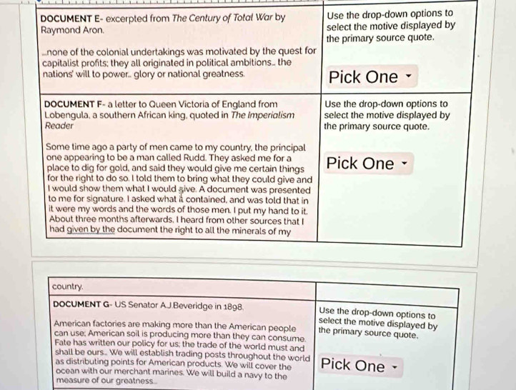 down options to 
country. 
DOCUMENT G- US Senator A.J.Beveridge in 1898. Use the drop-down options to 
select the motive displayed by 
American factories are making more than the American people the primary source quote. 
can use; American soil is producing more than they can consume. 
Fate has written our policy for us: the trade of the world must and 
shall be ours.. We will establish trading posts throughout the world 
as distributing points for American products. We will cover the Pick One 
ocean with our merchant marines. We will build a navy to the 
measure of our greatness..