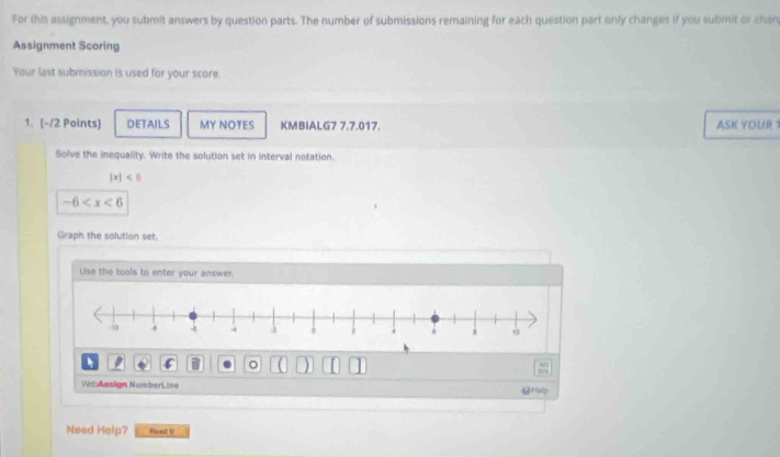 For this assignment, you submit answers by question parts. The number of submissions remaining for each question part only changes if you submit or chan 
Assignment Scoring 
Your last submission is used for your score. 
1. [-/2 Points] DETAILS MY NOTES KMBIALG7 7.7.017. ASK YOUR 
Solve the inequality. Write the solution set in interval notation.
|x|<6</tex>
-6
Graph the solution set. 
Use the tools to enter your answer. 
。 ] 

Vi t Amsign Number L ine ⑫Halp 
Need Help? Rsed If