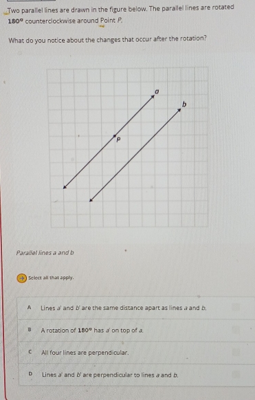 Two parallel lines are drawn in the figure below. The parallel lines are rotated
180° counterclockwise around Point P.
What do you notice about the changes that occur after the rotation?
Parallel lines a and b
) Select all that apply.
A Lines a ' and b ' are the same distance apart as lines a and b
A rotation of 180° has a on top of a.
C All four lines are perpendicular.
D Lines a ' and b ' are perpendicular to lines a and b.