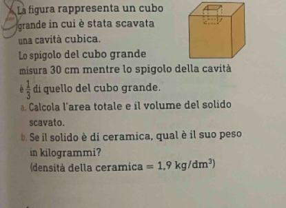 La fígura rappresenta un cubo 
grande in cui è stata scavata 
una cavità cubica. 
Lo spigolo del cubo grande 
misura 30 cm mentre lo spigolo della cavità
 1/3  di quello del cubo grande. 
. Calcola l’area totale e il volume del solido 
scavato. 
Se il solido è di ceramica, qual è il suo peso 
in kilogrammi? 
(densità della ceramica =1.9kg/dm^3)