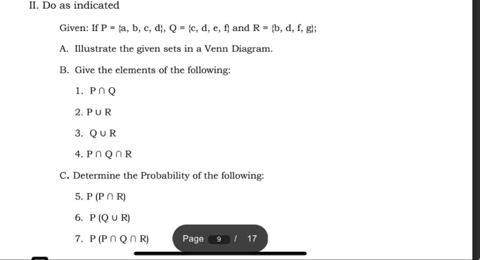 Do as indicated 
Given: If P= a,b,c,d , Q= c,d,e,f and R= b,d,f,g; 
A. Illustrate the given sets in a Venn Diagram. 
B. Give the elements of the following: 
1. P∩ Q
2. P∪ R
3. Q∪ R
4. P∩ Q∩ R
C. Determine the Probability of the following: 
5. P(P∩ R)
6. P(Q∪ R)
7. P(P∩ Q∩ R) Page 9 1 17