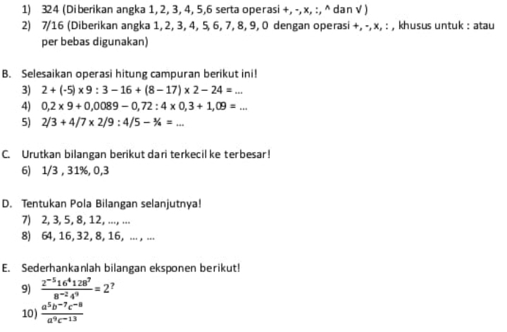 324 (Diberikan angka 1, 2, 3, 4, 5, 6 serta operasi +, -, x, :, ^ dan √ ) 
2) 7/16 (Diberikan angka 1, 2, 3, 4, 5, 6, 7, 8, 9, 0 dengan operasi +, -, x, : , khusus untuk : atau 
per bebas digunakan) 
B. Selesaikan operasi hitung campuran berikut ini! 
3) 2+(-5)* 9:3-16+(8-17)* 2-24=... 
4) 0,2* 9+0,0089-0,72:4* 0,3+1,09=... 
5) 2/3+4/7* 2/9:4/5-1/4=... 
C. Urutkan bilangan berikut dari terkecil ke terbesar! 
6) 1/3 , 31%, 0, 3
D. Tentukan Pola Bilangan selanjutnya! 
7) 2, 3, 5, 8, 12, ...., ... 
8) 64, 16, 32, 8, 16, .. , ... 
E. Sederhankanlah bilangan eksponen berikut! 
9)  (2^(-5)16^4128^7)/8^(-2)4^9 =2^?
10)  (a^5b^(-7)c^(-8))/a^9c^(-13) 