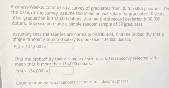 Business Weekly conducted a survey of graduates from 30 top MBA programs. On 
the basis of the survey, assume the mean annual salary for graduates 10 years
after graduation is 142,000 dollars. Assume the standard deviation is 30,000
dollars. Suppose you take a simple random sample of 59 graduates. 
Assuming that the salaries are normally distributed, find the probability that a 
single randomly selected salary is more than 134,000 dollars.
P(X>134,000)=□
Find the probability that a sample of size n=59 is randomly selected with a 
mean that is more than 134,000 dollars.
P(M>134,000)=□
Enter your answers as numbers accurate to 4 decimal places.