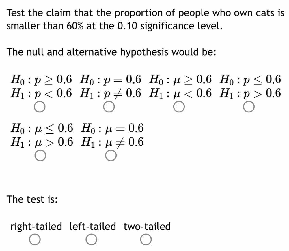 Test the claim that the proportion of people who own cats is
smaller than 60% at the 0.10 significance level.
The null and alternative hypothesis would be:
H_0:p≥ 0.6H_0:p=0.6H_0:mu ≥ 0.6 H_0:p≤ 0.6
H_1:p<0.6H_1:p!= 0.6 BH_1:mu <0.6^ H_1:p>0.6
H_0:mu ≤ 0.6H_0:mu =0.6
H_1:mu >0.6H_1:mu != 0.6
The test is:
right-tailed left-tailed two-tailed