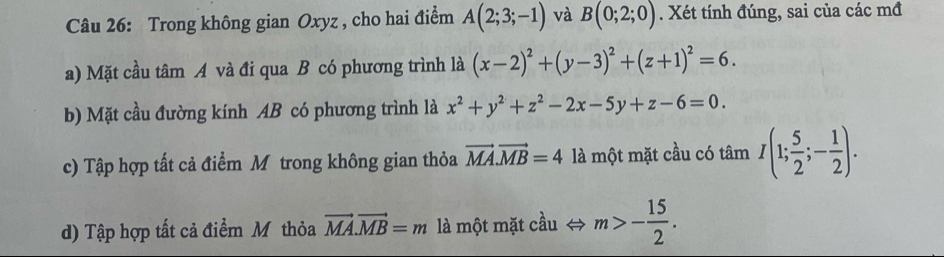 Trong không gian Oxyz , cho hai điểm A(2;3;-1) và B(0;2;0). Xét tính đúng, sai của các mđ 
a) Mặt cầu tâm A và đi qua B có phương trình là (x-2)^2+(y-3)^2+(z+1)^2=6. 
b) Mặt cầu đường kính AB có phương trình là x^2+y^2+z^2-2x-5y+z-6=0. 
c) Tập hợp tất cả điểm Mô trong không gian thỏa vector MA.vector MB=4 là một mặt cầu có tan I(1; 5/2 ;- 1/2 ). 
d) Tập hợp tất cả điểm Mỹ thỏa vector MA.vector MB=m là một mặt cầu ⇔ m>- 15/2 .