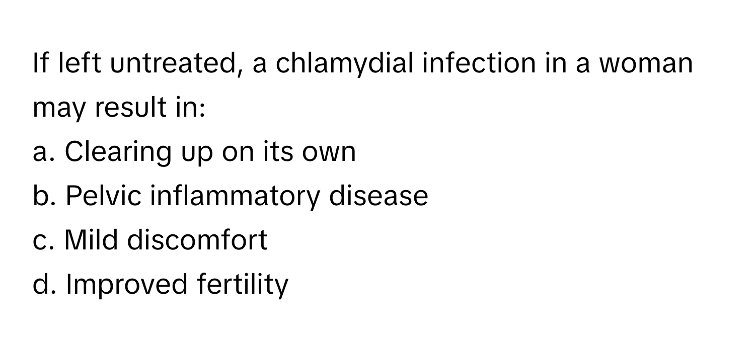 If left untreated, a chlamydial infection in a woman may result in:

a. Clearing up on its own 
b. Pelvic inflammatory disease 
c. Mild discomfort 
d. Improved fertility