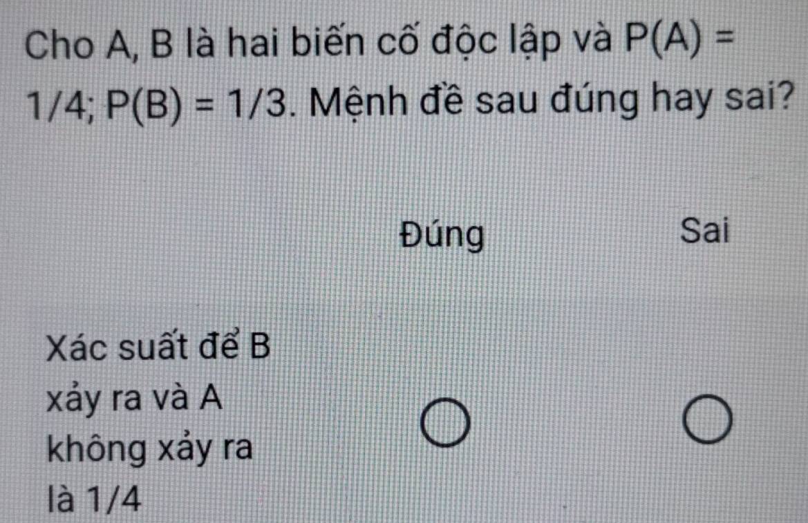 Cho A, B là hai biến cố độc lập và P(A)=
1 / 4; P(B)=1/3. Mệnh đề sau đúng hay sai?
Đúng Sai
Xác suất để B
xảy ra và A
không xảy ra
là 1/4