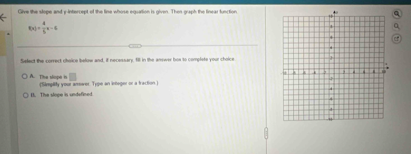 Give the slope and y-intercept of the line whose equation is given. Then graph the linear function.
f(x)= 4/5 x-6
B
Select the correct choice below and, if necessary, fill in the answer box to complete your choice
A. The slope is □ 
(Simplify your answer. Type an integer or a fraction.)
B. The slope is undefined.