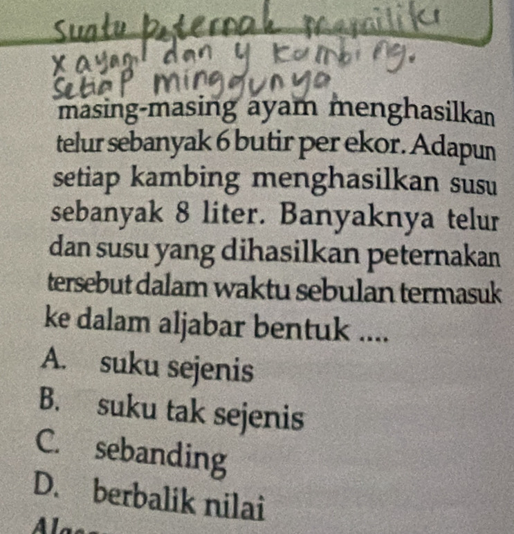 masing-masing ayam menghasilkan
telur sebanyak 6 butir per ekor. Adapun
setiap kambing menghasilkan susu
sebanyak 8 liter. Banyaknya telur
dan susu yang dihasilkan peternakan
tersebut dalam waktu sebulan termasuk
ke dalam aljabar bentuk ....
A. suku sejenis
B. suku tak sejenis
C. sebanding
D. berbalik nilai
lass