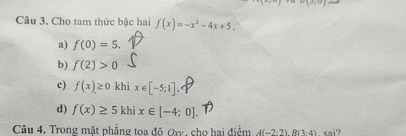 D(3,0)
Câu 3. Cho tam thức bậc hai f(x)=-x^2-4x+5.
a) f(0)=5.
b) f(2)>0
c) f(x)≥ 0 khi x∈ [-5;1].
d) f(x)≥ 5 khi x∈ [-4;0]. 
Câu 4. Trong mặt phẳng toa đô Oxy , cho hai điểm A(-2:2). B(3:4). sai?