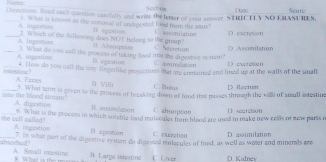 Name: _Section Score
Date
_Directions: Read each question carefully and write the letter of your answer. STRICTLY NO ERASURES.
1. What is known as the removal of undigested food from the anus?
_A. ingestion B. egestion C. assimilation D. excretion
2. Which of the following does NOT belong to the group?
_A. Ingestion B. Absorption C. Secretion D Assimilation
3. What do you call the process of taking food into the digestive system?
A. ingestion B. egestion C. assimilation D. excretion
intestine? 4. How do you call the tiny fingerlike projections that are contained and lined up at the walls of the small
_A. Feces B. Villi C. Bolus D. Rectum
5. What term is given to the process of breaking down of food that passes through the villi of small intestine
into the blood stream?
_A. digestion B. assimilation C. absorption D. secretion
6. What is the process in which soluble food molecules from blood are used to make new cells or new parts o
the cell called?
A. ingestion B. egestion C. excretion D. assimilation
_absorbed? 7. In what part of the digestive system do digested molecules of food, as well as water and minerals are
A. Small intestine B. Large intestine C. Liver D. Kidnev
8. What is the p