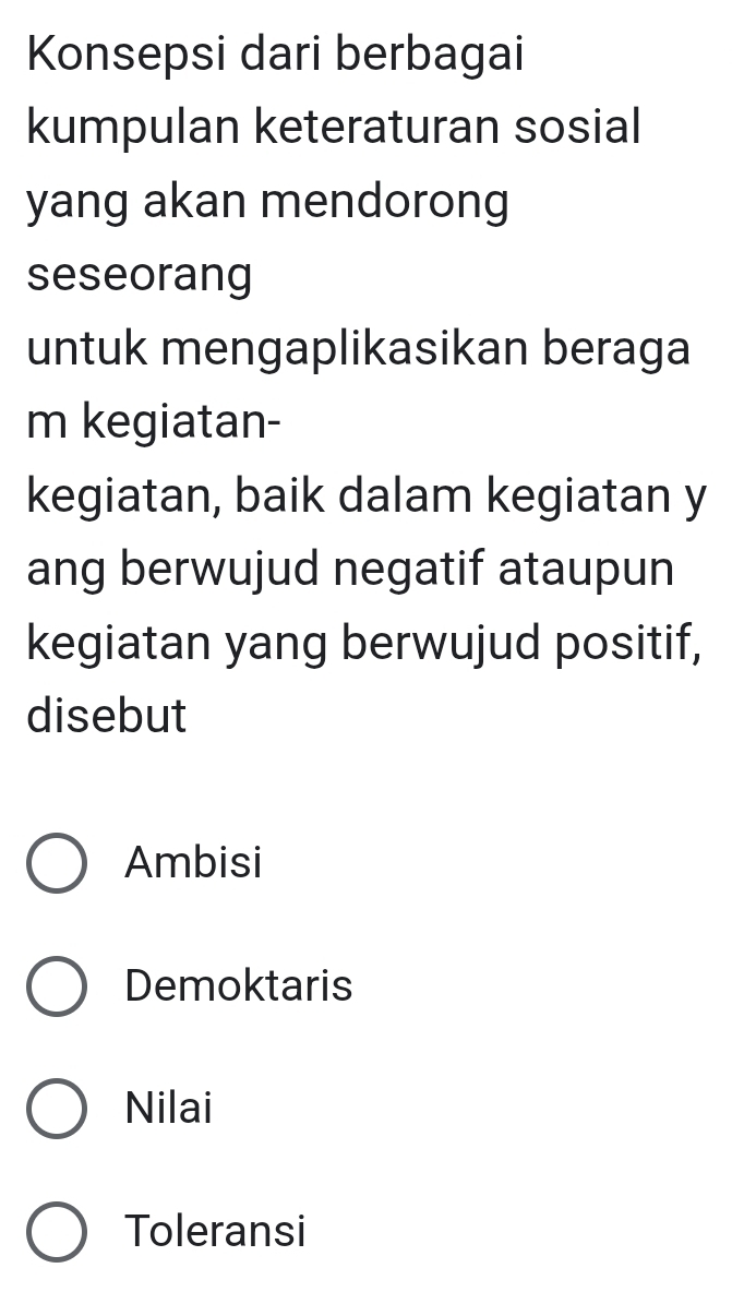 Konsepsi dari berbagai
kumpulan keteraturan sosial
yang akan mendorong
seseorang
untuk mengaplikasikan beraga
m kegiatan-
kegiatan, baik dalam kegiatan y
ang berwujud negatif ataupun
kegiatan yang berwujud positif,
disebut
Ambisi
Demoktaris
Nilai
Toleransi