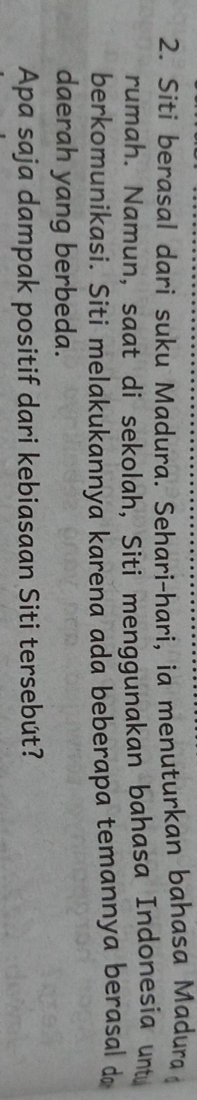 Siti berasal dari suku Madura. Sehari-hari, ia menuturkan bahasa Madura 
rumah. Namun, saat di sekolah, Siti menggunakan bahasa Indonesia untu 
berkomunikasi. Siti melakukannya karena ada beberapa temannya berasal d 
daerah yang berbeda. 
Apa saja dampak positif dari kebiasaan Siti tersebút?