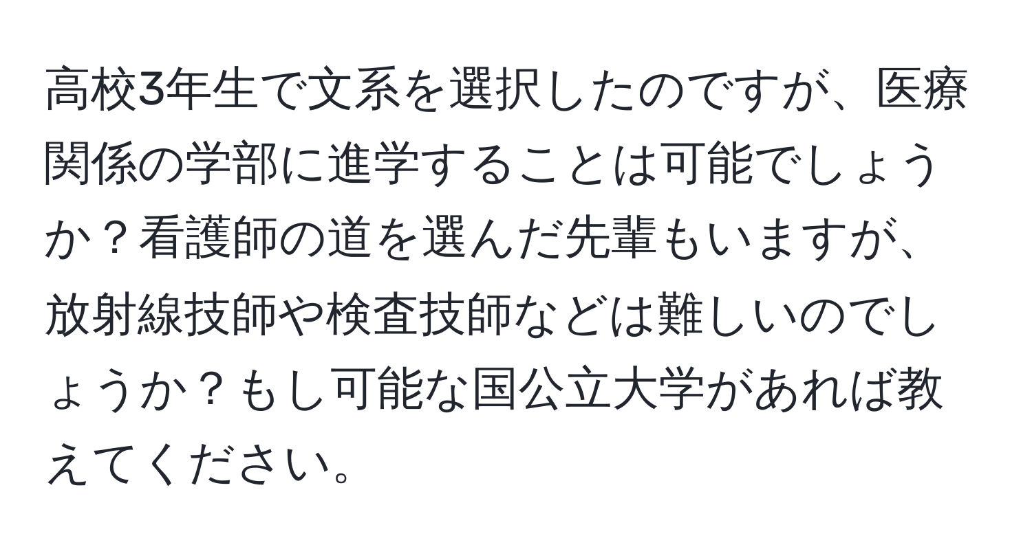 高校3年生で文系を選択したのですが、医療関係の学部に進学することは可能でしょうか？看護師の道を選んだ先輩もいますが、放射線技師や検査技師などは難しいのでしょうか？もし可能な国公立大学があれば教えてください。