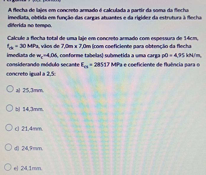 A flecha de lajes em concreto armado é calculada a partir da soma da flecha
imediata, obtida em função das cargas atuantes e da rigidez da estrutura à flecha
diferida no tempo.
Calcule a flecha total de uma laje em concreto armado com espessura de 14cm,
f_ck=30MPa , vãos de 7,0m* 7,0m (com coeficiente para obtenção da flecha
imediata de w_c=4,06 , conforme tabelas) submetida a uma carga pO=4,95kN/m, 
considerando módulo secante E_cs=28517 MPa e coeficiente de fluência para o
concreto igual a 2,5 :
a) 25,3mm.
b) 14,3mm.
c) 21,4mm.
d) 24,9mm.
e) 24,1mm.