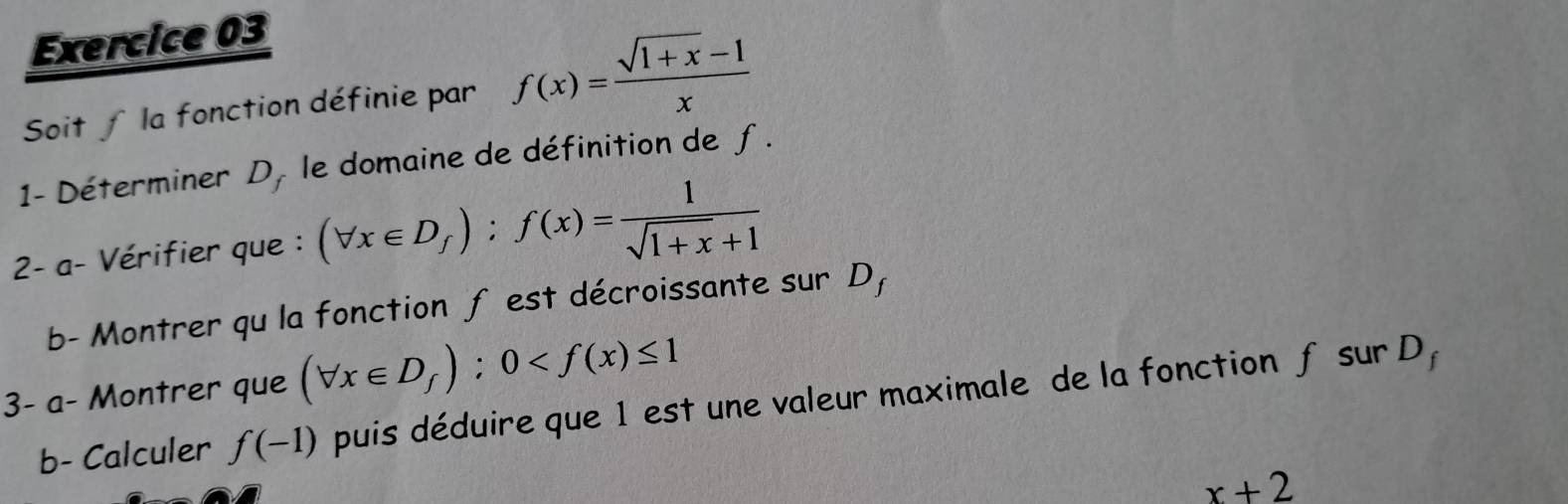 Soit ∫ la fonction définie par f(x)= (sqrt(1+x)-1)/x 
1- Déterminer D, le domaine de définition de f. 
2- a- Vérifier que : (forall x∈ D_f):f(x)= 1/sqrt(1+x)+1 
b- Montrer qu la fonction f est décroissante sur D, 
3- a- Montrer que (forall x∈ D_f):0
b- Calculer f(-1) puis déduire que 1 est une valeur maximale de la fonction f sur D,
x+2