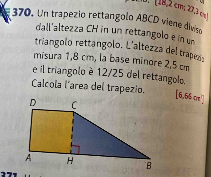 [18,2 1 cm (c 73 cm
370. Un trapezio rettangolo ABCD viene diviso 
dall’altezza CH in un rettangolo e in un 
triangolo rettangolo. L’altezza del trapezio 
misura 1,8 cm, la base minore 2,5 cm
e il triangolo è 12/25 del rettangolo. 
Calcola l’area del trapezio.
[6,66cm^2]