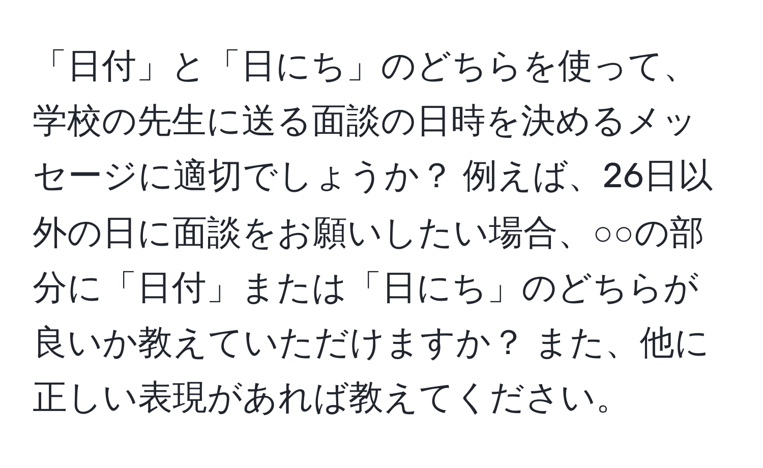 「日付」と「日にち」のどちらを使って、学校の先生に送る面談の日時を決めるメッセージに適切でしょうか？ 例えば、26日以外の日に面談をお願いしたい場合、○○の部分に「日付」または「日にち」のどちらが良いか教えていただけますか？ また、他に正しい表現があれば教えてください。