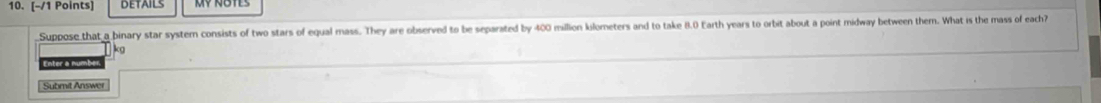 DETAILS 
Suppose that a binary star system consists of two stars of equal mass. They are observed to be separated by 400 million kilometers and to take 8.0 Earth years to orbit about a point midway between them. What is the mass of each?
kg
Enter a numb 
Submit Answer