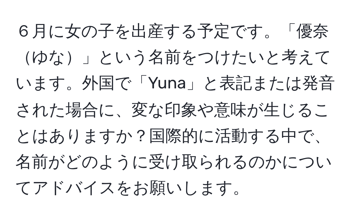 ６月に女の子を出産する予定です。「優奈ゆな」という名前をつけたいと考えています。外国で「Yuna」と表記または発音された場合に、変な印象や意味が生じることはありますか？国際的に活動する中で、名前がどのように受け取られるのかについてアドバイスをお願いします。