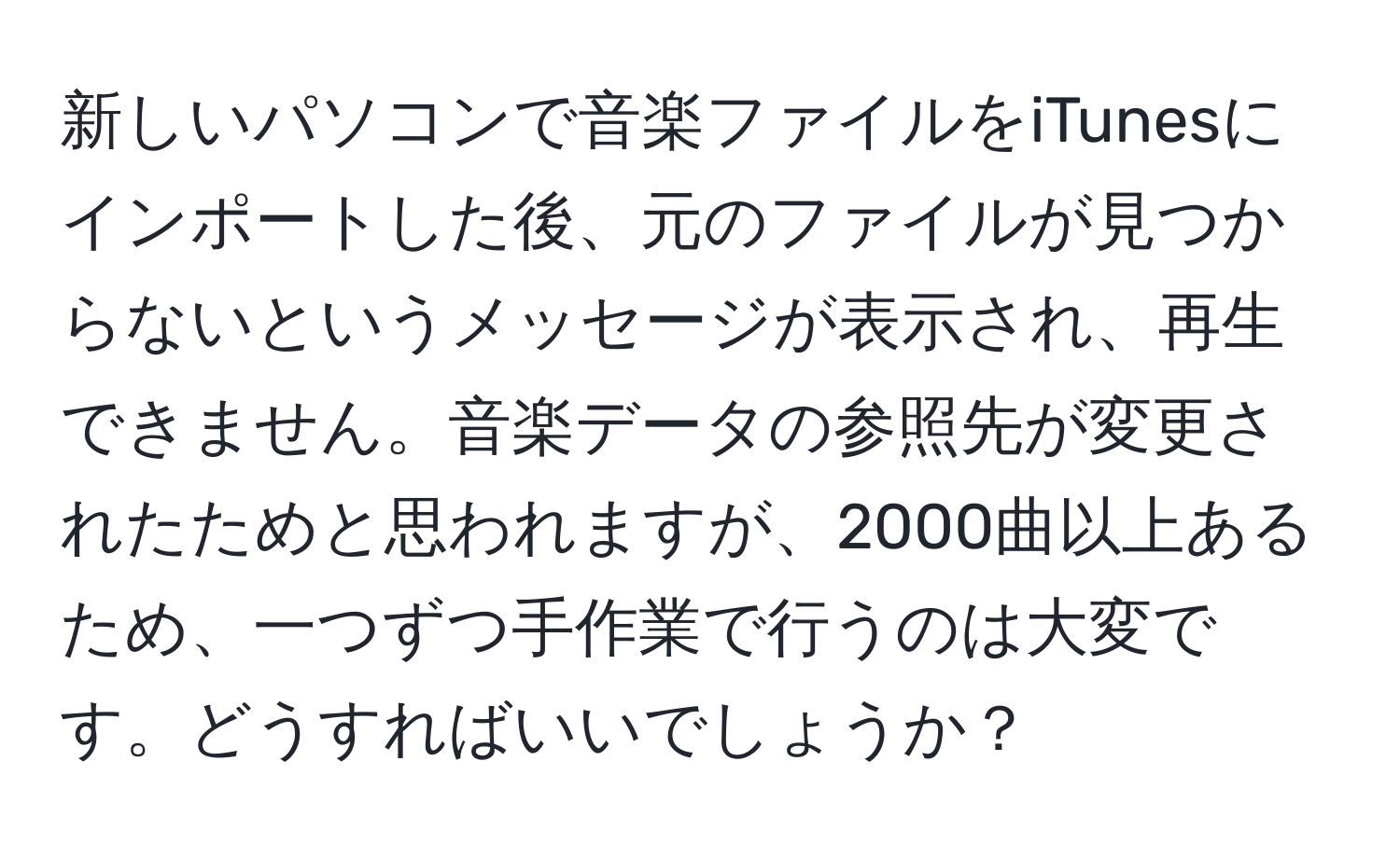 新しいパソコンで音楽ファイルをiTunesにインポートした後、元のファイルが見つからないというメッセージが表示され、再生できません。音楽データの参照先が変更されたためと思われますが、2000曲以上あるため、一つずつ手作業で行うのは大変です。どうすればいいでしょうか？