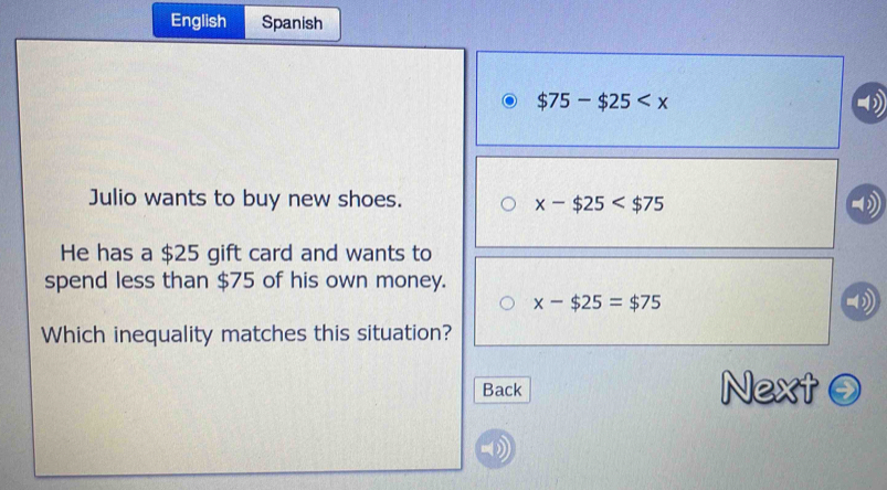 English Spanish
$75-$25
Julio wants to buy new shoes.
x-$25
He has a $25 gift card and wants to
spend less than $75 of his own money.
x-$25=$75
Which inequality matches this situation?
Back Next