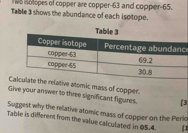 lwo isotopes of copper are copper- 63 and copper- 65. 
Table 3 shows the abundance of each isotope. 
e 
Crelative atomic mass of copper. 
Give your answer to three significant figures. 
[3 
Suggest why the relative atomic mass of copper on the Periq 
Table is different from the value calculated in 05.4. [1