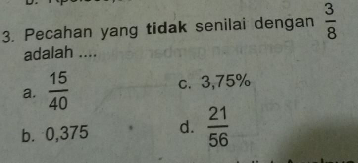 Pecahan yang tidak senilai dengan  3/8 
adalah ....
a.  15/40  c. 3,75%
d.
b ⩾ 0,375  21/56 