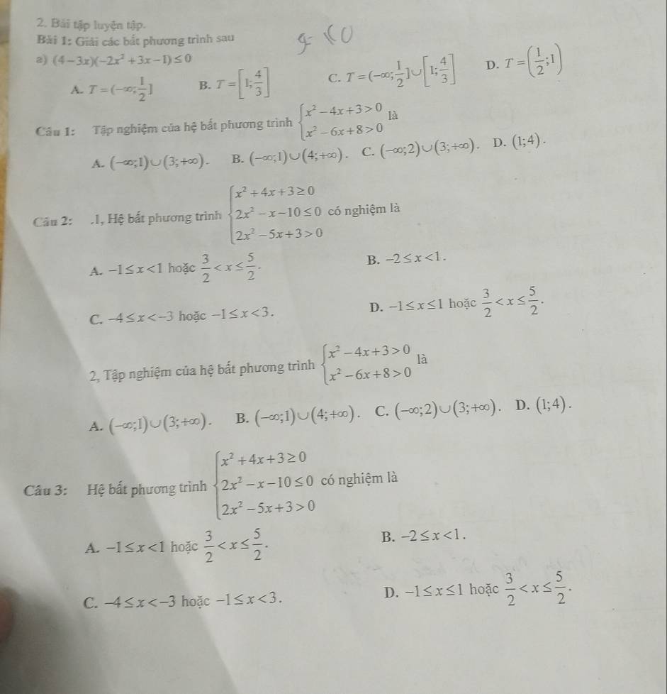 Bải tập luyện tập.
Bài 1: Giải các bắt phương trình sau
2) (4-3x)(-2x^2+3x-1)≤ 0 T=( 1/2 ;1)
A. T=(-∈fty ; 1/2 ] B. T=[1; 4/3 ] C. T=(-∈fty ; 1/2 ]∪ [1; 4/3 ] D.
Câu 1: Tập nghiệm của hệ bắt phương trình beginarrayl x^2-4x+3>0 x^2-6x+8>0endarray. là
A. (-∈fty ;1)∪ (3;+∈fty ). B. (-∈fty ;1)∪ (4;+∈fty ) C. (-∈fty ;2)∪ (3;+∈fty ). D. (1;4).
Câu 2: .1, Hệ bất phương trình beginarrayl x^2+4x+3≥ 0 2x^2-x-10≤ 0 2x^2-5x+3>0endarray. có nghiệm là
A. -1≤ x<1</tex> hoặc  3/2 
B. -2≤ x<1.
C. -4≤ x hoặc -1≤ x<3.
D. -1≤ x≤ 1 hoặc  3/2 
2, Tập nghiệm của hệ bất phương trình beginarrayl x^2-4x+3>0 x^2-6x+8>0endarray. là
A. (-∈fty ;1)∪ (3;+∈fty ). B. (-∈fty ;1)∪ (4;+∈fty ). C. (-∈fty ;2)∪ (3;+∈fty ). D. (1;4).
Câu 3: Hệ bất phương trình beginarrayl x^2+4x+3≥ 0 2x^2-x-10≤ 0 2x^2-5x+3>0endarray. có nghiệm là
A. -1≤ x<1</tex> hoặc  3/2 
B. -2≤ x<1.
C. -4≤ x hoặc -1≤ x<3.
D. -1≤ x≤ 1 hoặc  3/2 