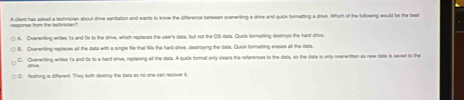 A client has asked a tachnician about drive sanitation and wants to know the difference between overwriting a drive and quick formatting a drive. Which of the following would be the best
response from the technician?
A. Ovenwriting writes 1s and 0s to the drive, which replaces the user's data, but not the OS data. Quick formatting destroys the hard drive.
B. Overwriting replaces all the data with a single file that fills the hard drive, destroying the data. Quick formatting erases all the data.
C. Overwriting writes 1s and 0s to e hard drive, replacing all the data. A quick format only clears the references to the data, so the data is only overwritten as new data is saved to the
drive
D. Nothing is different. They both destroy the data so no one can recover it.