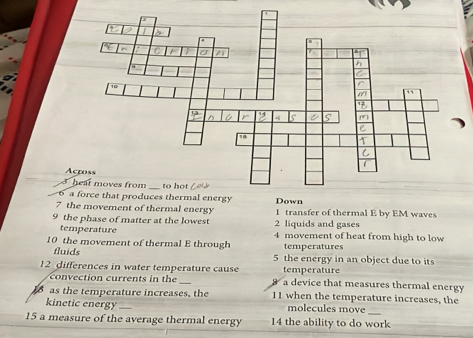 A 
3 heat moves from_ 
6 a force that produces thermal energy 
7 the movement of thermal energy 1 transfer of thermal E by EM waves 
9 the phase of matter at the lowest 2 liquids and gases 
temperature 4 movement of heat from high to low 
10 the movement of thermal E through temperatures 
fluids 5 the energy in an object due to its 
temperature 
12 differences in water temperature cause a device that measures thermal energy 
ction re t in the 
as the temperature increases, the 11 when the temperature increases, the 
_ 
kinetic energy_ molecules move 
15 a measure of the average thermal energy 14 the ability to do work