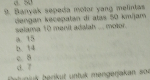 d. 50
9. Banyak sepeda motor yang melintas
dengan kecepatan dí atas 50 km/jam
selama 10 menit adalah ... motor.
a. 15
b. 14
c. 8
d. 7
Petunjuk berikut untuk mengerjakan sou