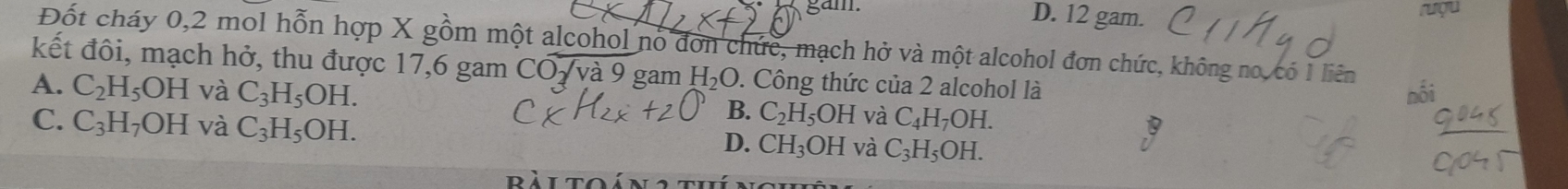 D. 12 gam. ruợu
Đốt cháy 0,2 mol hỗn hợp X gồm một alcohol nó đơn chức, mạch hở và một alcohol đơn chức, không no, có 1 liên
kết đôi, mạch hở, thu được 17,6 gam COoverline sqrt(va)9 gam H_2O. Công thức của 2 alcohol là
nối
A. C_2H_5OH và C_3H_5OH. B. C_2H_5OH và C_4H_7OH.
C. C_3H_7OH và C_3H_5OH.
D. CH_3OH và C_3H_5OH. 
IT