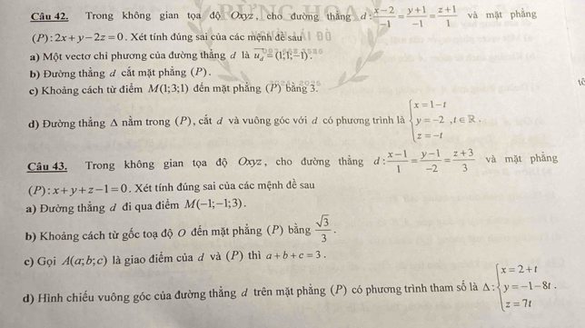 Trong không gian tọa độ Oxyz , cho đường thẳng d : d: (x-2)/-1 = (y+1)/-1 = (z+1)/1  và mặt phẳng
(P): 2x+y-2z=0. Xét tính đúng sai của các mệnh đề sau
a) Một vectơ chỉ phương của đường thẳng đ là vector u_d=(1,1,-1)
b) Đường thẳng đ cắt mặt phẳng (P).
tê
c) Khoảng cách từ điểm M(1;3;1) đến mặt phẳng (P) bằng 3.
d) Đường thẳng Δ nằm trong (P), cắt đ và vuông góc với đ có phương trình là beginarrayl x=1-t y=-2,t∈ R. z=-tendarray.
Câu 43. Trong không gian tọa độ Oxyz , cho đường thẳng 1:  (x-1)/1 = (y-1)/-2 = (z+3)/3  và mặt phẳng
(P): x+y+z-1=0. Xét tính đúng sai của các mệnh đề sau
a) Đường thẳng đ đi qua điểm M(-1;-1;3).
b) Khoảng cách từ gốc toạ độ O đến mặt phẳng (P) bằng  sqrt(3)/3 .
c) Gọi A(a;b;c) là giao điểm của d và (P) thì a+b+c=3.
d) Hình chiếu vuông góc của đường thẳng đ trên mặt phẳng (P) có phương trình tham số là △ :beginarrayl x=2+t y=-1-8t. z=7tendarray.