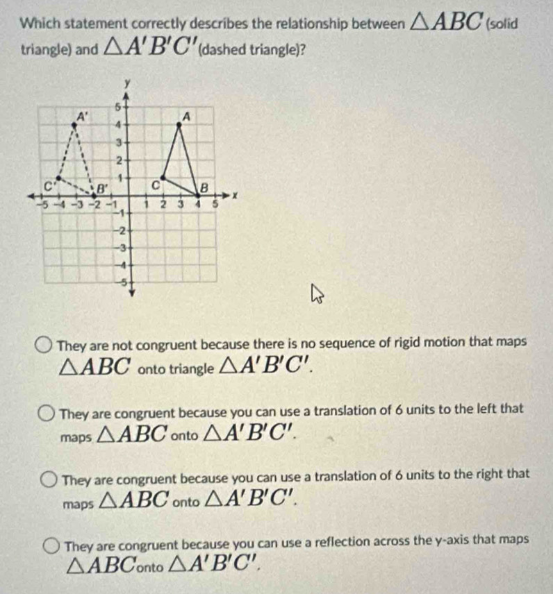 Which statement correctly describes the relationship between △ ABC (solid
triangle) and △ A'B'C' (dashed triangle)?
They are not congruent because there is no sequence of rigid motion that maps
△ ABC onto triangle △ A'B'C'.
They are congruent because you can use a translation of 6 units to the left that
maps △ ABC onto △ A'B'C'.
They are congruent because you can use a translation of 6 units to the right that
maps △ ABC onto △ A'B'C'.
They are congruent because you can use a reflection across the y-axis that maps
△ ABC onto △ A'B'C'.