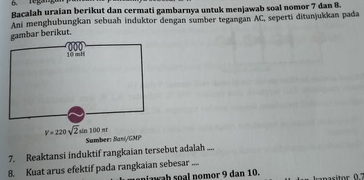 Bacalah uraian berikut dan cermati gambarnya untuk menjawab soal nomor 7 dan 8. 
Ani menghubungkan sebuah induktor dengan sumber tegangan AC, seperti ditunjukkan pada 
gambar berikut.
V=220sqrt(2)sin 100π t
Sumber: Baní/ GMP
7. Reaktansi induktif rangkaian tersebut adalah .... 
8. Kuat arus efektif pada rangkaian sebesar .... 
niawah soal nomor 9 dan 10. anasitor 07