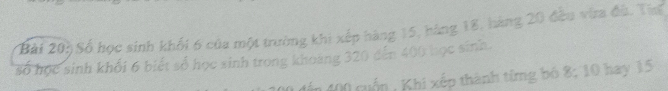 Bài 20ộ Số học sinh khối 6 của một trường khi xếp hàng 15, hàng 18, hàng 20 đều vừa đù. Tưu 
số học sinh khối 6 biết số học sinh trong khoảng 320 đến 400 học sinh. 
đến 400 cuốn , Khi xếp thành từng bó 8; 10 hay 15