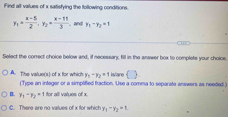 Find all values of x satisfying the following conditions.
y_1= (x-5)/2 , y_2= (x-11)/3  , and y_1-y_2=1
Select the correct choice below and, if necessary, fill in the answer box to complete your choice.
A. The value(s) of x for which y_1-y_2=1 is/are  □ . 
(Type an integer or a simplified fraction. Use a comma to separate answers as needed.)
B. y_1-y_2=1 for all values of x.
C. There are no values of x for which y_1-y_2=1.