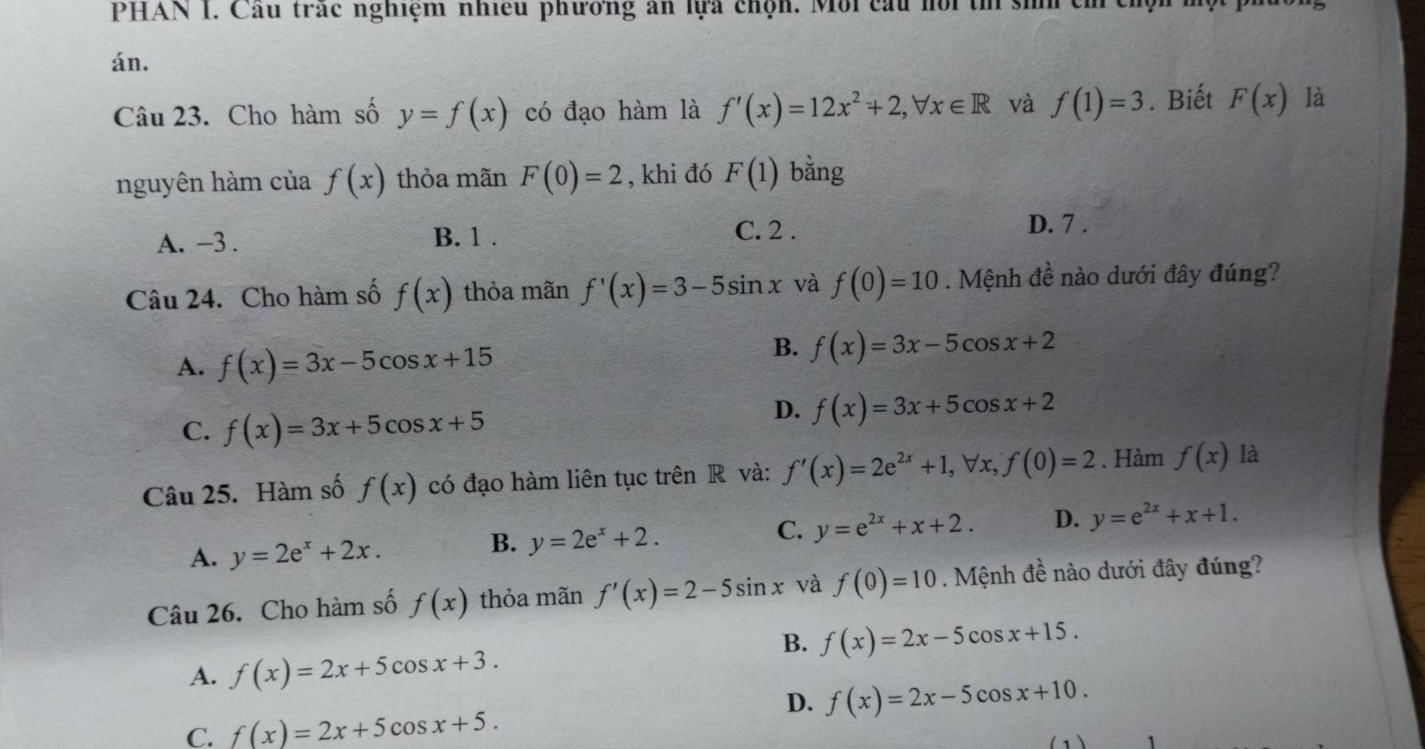 PHAN I. Cầu trác nghiệm nhiều phương ăn lựa chọn. Môi cầu hội t sih củ
án.
Câu 23. Cho hàm số y=f(x) có đạo hàm là f'(x)=12x^2+2, forall x∈ R và f(1)=3. Biết F(x) là
nguyên hàm của f(x) thỏa mãn F(0)=2 , khi đó F(1) bằng
A. -3. B. 1. C. 2.
D. 7.
Câu 24. Cho hàm số f(x) thỏa mãn f'(x)=3-5sin x và f(0)=10. Mệnh đề nào dưới đây đúng?
A. f(x)=3x-5cos x+15
B. f(x)=3x-5cos x+2
C. f(x)=3x+5cos x+5
D. f(x)=3x+5cos x+2
Câu 25. Hàm số f(x) có đạo hàm liên tục trên R và: f'(x)=2e^(2x)+1, forall x, f(0)=2. Hàm f(x) là
D.
A. y=2e^x+2x.
B. y=2e^x+2.
C. y=e^(2x)+x+2. y=e^(2x)+x+1. 
Câu 26. Cho hàm số f(x) thỏa mãn f'(x)=2-5sin x và f(0)=10. Mệnh + 1/2  : no dưới đây đúng?
B. f(x)=2x-5cos x+15.
A. f(x)=2x+5cos x+3.
D. f(x)=2x-5cos x+10.
C. f(x)=2x+5cos x+5.