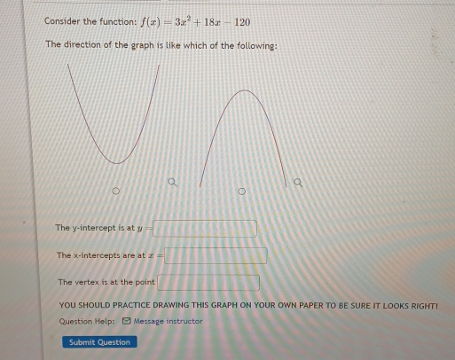 Consider the function: f(x)=3x^2+18x-120
The direction of the graph is like which of the following:
The y-intercept is at y=□
The x-intercepts are at x=□
The vertex is at the point □ □ □ □ □ □
YOU SHOULD PRACTICE DRAWING THIS GRAPH ON YOUR OWN PAPER TO BE SURE IT LOOKS RIGHT!
Question Help:
Submit Question