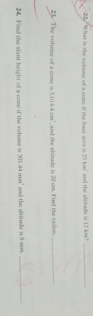 What is the volume of a cone if the base area is 25km^2 and the altitude is 12 km?_ 
23. The volume of a cone is 3,014.4cm^3 , and the altitude is 20 cm. Find the radius._ 
24. Find the slant height of a cone if the volume is 301.44mm^3 and the altitude is 8 mm._