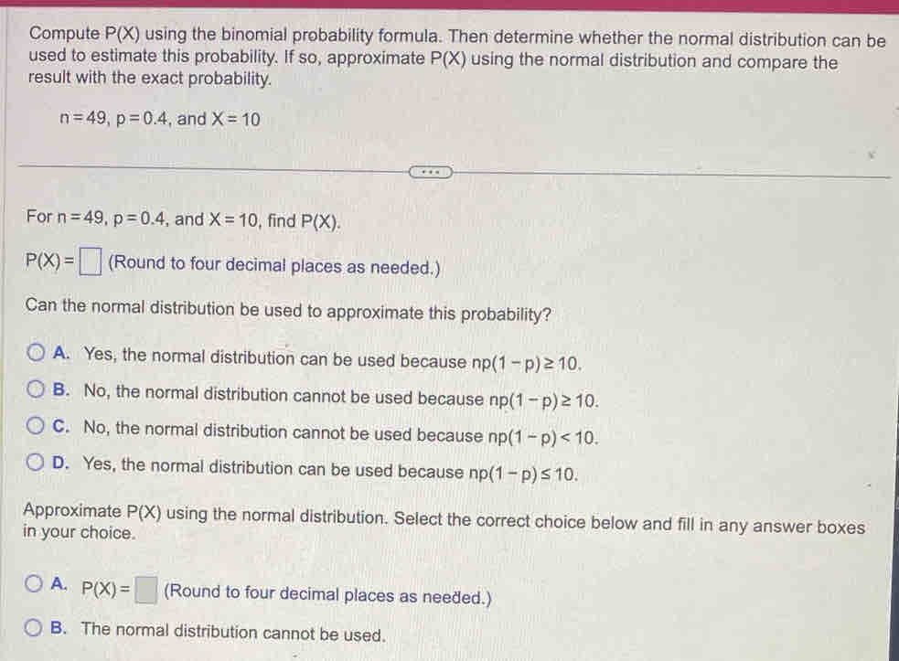 Compute P(X) using the binomial probability formula. Then determine whether the normal distribution can be
used to estimate this probability. If so, approximate P(X) using the normal distribution and compare the
result with the exact probability.
n=49, p=0.4 , and X=10
For n=49, p=0.4 , and X=10 , find P(X).
P(X)=□ (Round to four decimal places as needed.)
Can the normal distribution be used to approximate this probability?
A. Yes, the normal distribution can be used because np(1-p)≥ 10.
B. No, the normal distribution cannot be used because np(1-p)≥ 10.
C. No, the normal distribution cannot be used because np(1-p)<10</tex>.
D. Yes, the normal distribution can be used because np(1-p)≤ 10. 
Approximate P(X) using the normal distribution. Select the correct choice below and fill in any answer boxes
in your choice.
A. P(X)=□ (Round to four decimal places as needed.)
B. The normal distribution cannot be used.