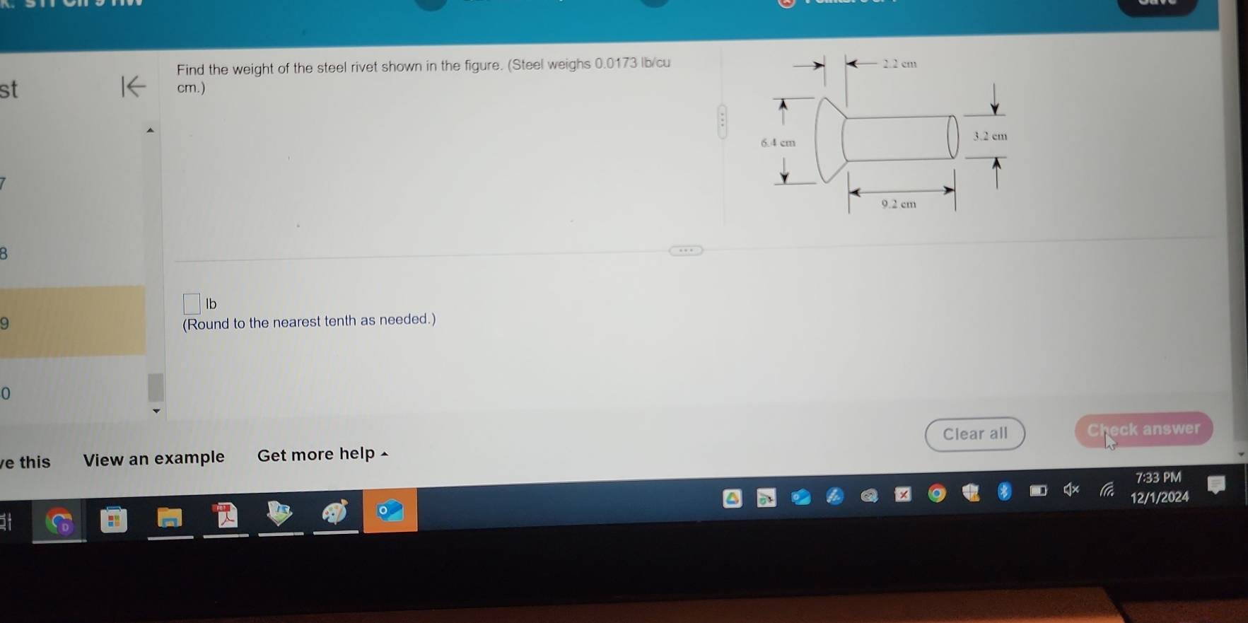 Find the weight of the steel rivet shown in the figure. (Steel weighs 0.0173 lb/cu 2.2 cm
st cm.)
6.4 cm 3.2 cm
9.2 cm
lb
9 (Round to the nearest tenth as needed.)
0
Clear all Check answer
e this View an example Get more help -
1:33 PN
2/1/2024