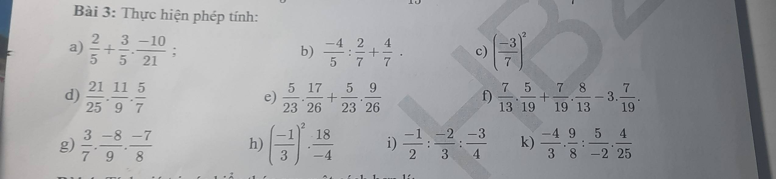 Thực hiện phép tính: 
a)  2/5 + 3/5 ·  (-10)/21  : b)  (-4)/5 : 2/7 + 4/7 . ( (-3)/7 )^2
c) 
d)  21/25 . 11/9 . 5/7   5/23 . 17/26 + 5/23 . 9/26   7/13 . 5/19 + 7/19 . 8/13 -3. 7/19 . 
e) 
f) 
g)  3/7 . (-8)/9 . (-7)/8  ( (-1)/3 )^2·  18/-4   (-1)/2 : (-2)/3 : (-3)/4  k)  (-4)/3 . 9/8 : 5/-2 . 4/25 
h) 
i)