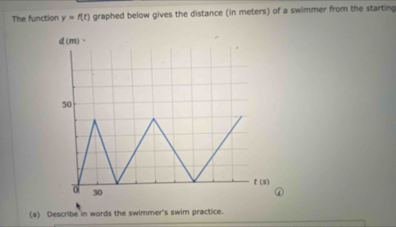 The function y=f(t) graphed below gives the distance (in meters) of a swimmer from the starting
d(m)
50
t(s)
0 30
(a) Describe in words the swimmer's swim practice.