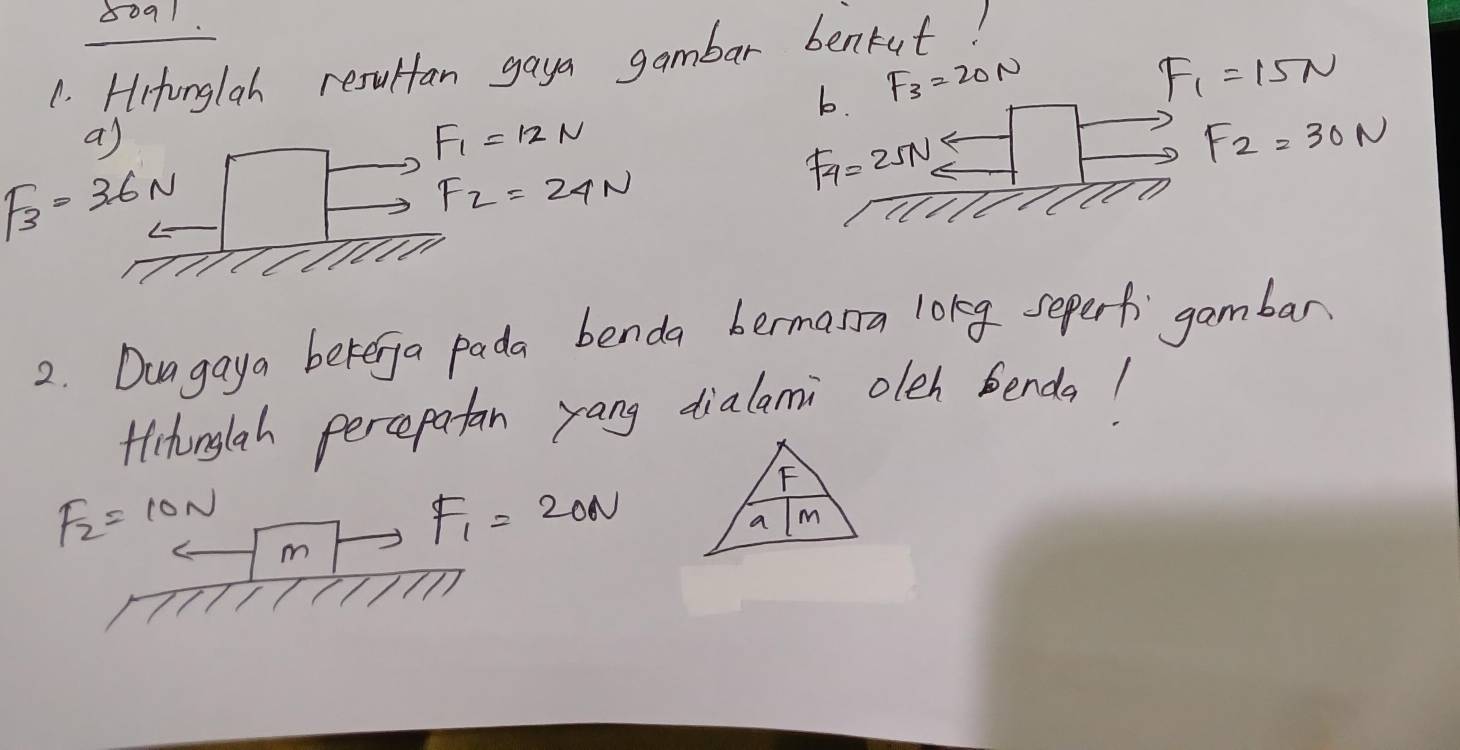 8091 
1. Hitonglah resultan gaya gambar benkut! 
b. F_3=20N
F_1=15N
a)
F_1=12N
F_2=30N
F_3=36N
F_2=24N
F_4=25N
2. Duagaya beterga pada benda bermana long seperf gambar 
Hithinglah percepatan yang dialami oleh benda!
F_2=10N m
F_1=20N