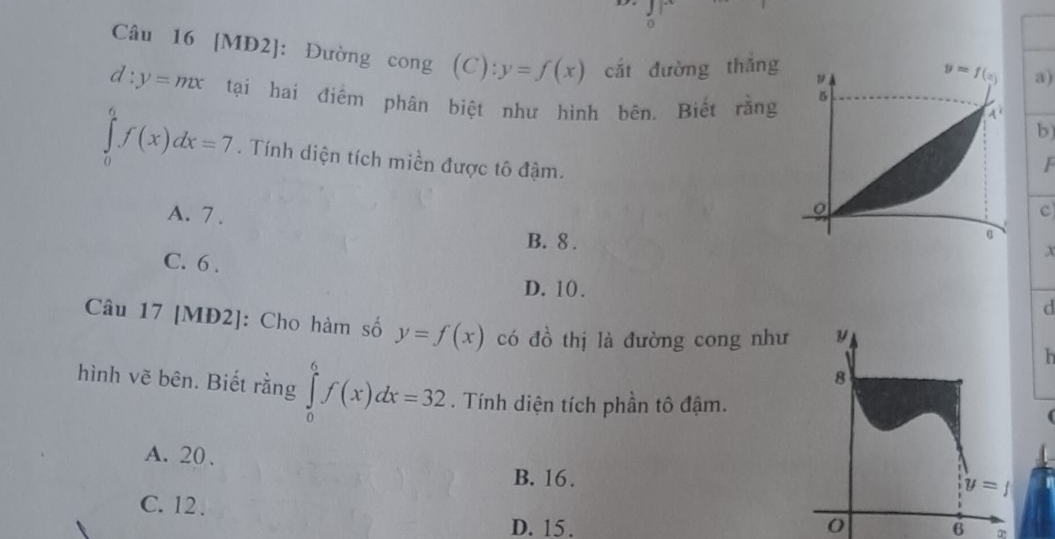 [MĐ2]: Đường cong (C ”) y=f(x) ^· · cắt đường thǎng
a)
d:y=mx tại hai điểm phân biệt như hình bên. Biết rằng
b
∈tlimits _0^6f(x)dx=7. Tính diện tích miền được tô đậm.
F
A. 7 .
c
B. 8 .
C. 6 .
x
D. 10 .
d
Câu 17 [MĐ2]: Cho hàm số y=f(x) có đồ thị là đường cong như
  
hình vẽ bên. Biết rằng ∈tlimits _0^6f(x)dx=32. Tính diện tích phần tô đậm.
A. 20 、
B. 16.
C. 12 .
D. 15. 6